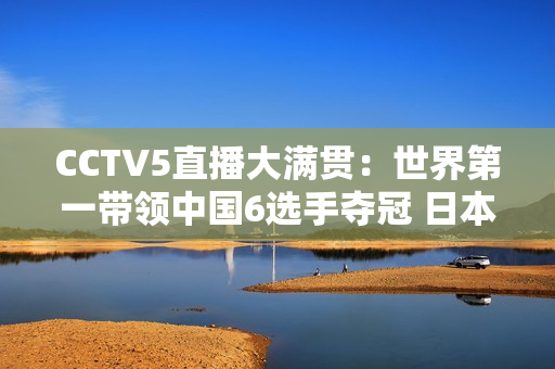 CCTV5直播大满贯：世界第一带领中国6选手夺冠 日本张本智和或将再次被横扫