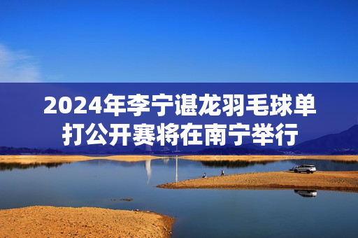 2024年李宁谌龙羽毛球单打公开赛将在南宁举行