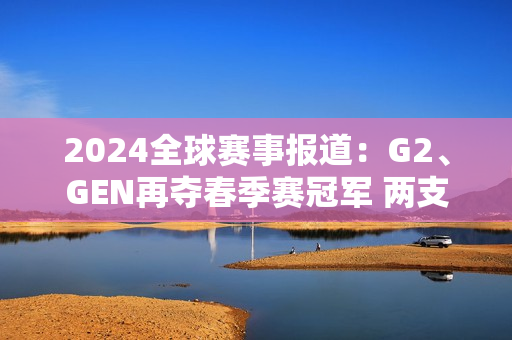 2024全球赛事报道：G2、GEN再夺春季赛冠军 两支全华班征战MSI！