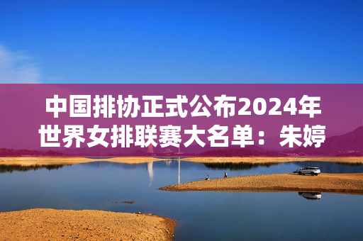 中国排协正式公布2024年世界女排联赛大名单：朱婷回归 袁心玥、张常宁上榜